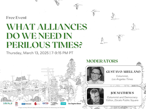 What Alliance Do We Need In Perilous Times? An event co-presented by Zócalo Public Square, ASU Mechanics of Democracy Lab, UCLA Burkle Center, and more. Hosted by Gustavo Arellano (Los Angeles Times Columnist) and Joe Matthews (Zócalo Columnist & Democracy Local Founder)